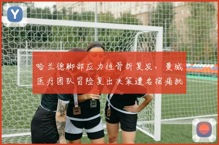 哈兰德脚部应力性骨折复发，曼城医疗团队冒险复出决策遭名宿痛批