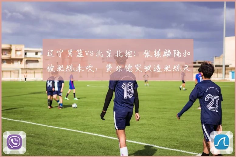辽宁男篮vs北京北控:张镇麟隔扣被犯规未吹,费尔德突破造犯规尺度天差地别