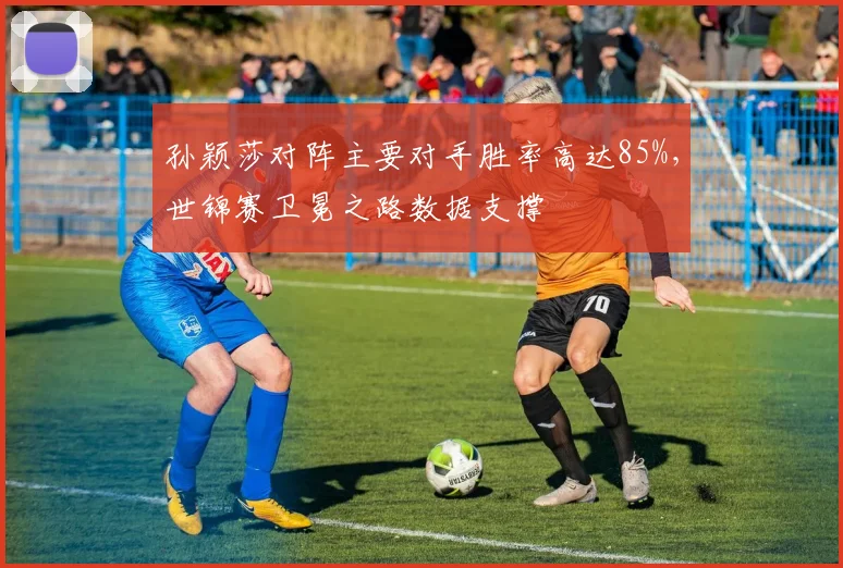 孙颖莎对阵主要对手胜率高达85%,世锦赛卫冕之路数据支撑