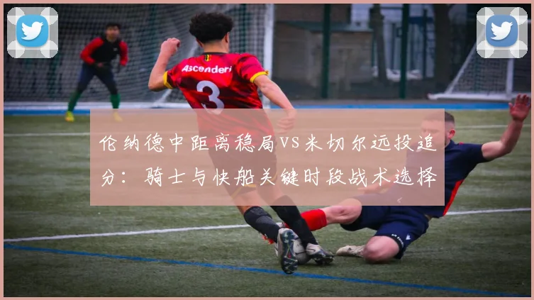 伦纳德中距离稳局vs米切尔远投追分:骑士与快船关键时段战术选择