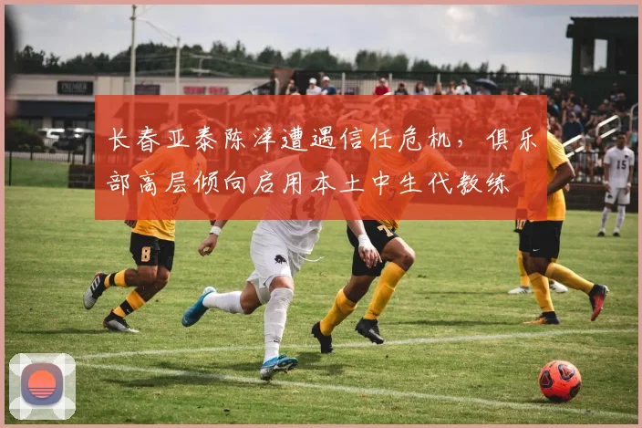 长春亚泰陈洋遭遇信任危机，俱乐部高层倾向启用本土中生代教练