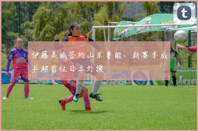 伊藤美诚签约山东鲁能，新赛季成乒超首位日本外援