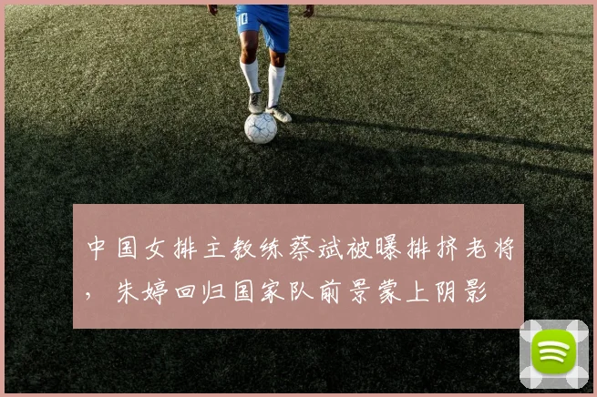 中国女排主教练蔡斌被曝排挤老将,朱婷回归国家队前景蒙上阴影